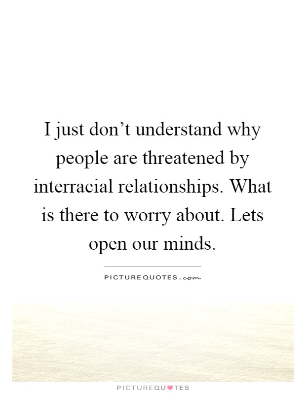 I just don't understand why people are threatened by interracial relationships. What is there to worry about. Lets open our minds Picture Quote #1