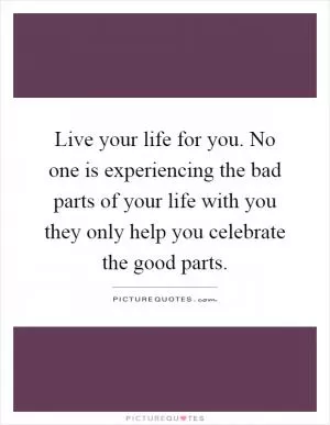 Live your life for you. No one is experiencing the bad parts of your life with you they only help you celebrate the good parts Picture Quote #1