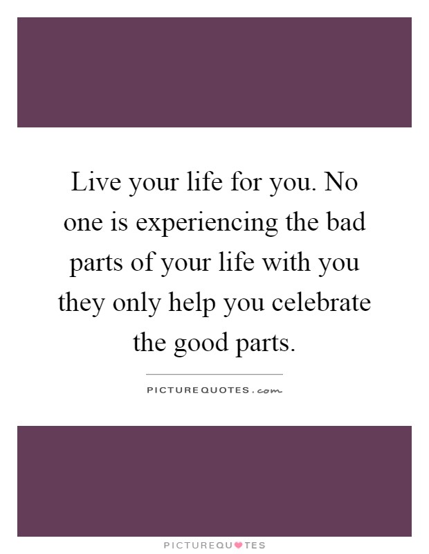 Live your life for you. No one is experiencing the bad parts of your life with you they only help you celebrate the good parts Picture Quote #1