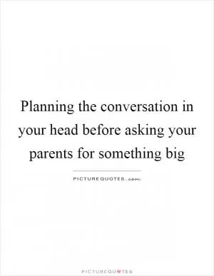Planning the conversation in your head before asking your parents for something big Picture Quote #1