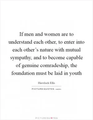 If men and women are to understand each other, to enter into each other’s nature with mutual sympathy, and to become capable of genuine comradeship, the foundation must be laid in youth Picture Quote #1
