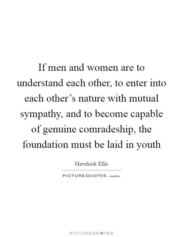If men and women are to understand each other, to enter into each other's nature with mutual sympathy, and to become capable of genuine comradeship, the foundation must be laid in youth Picture Quote #1