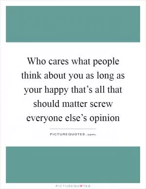 Who cares what people think about you as long as your happy that’s all that should matter screw everyone else’s opinion Picture Quote #1