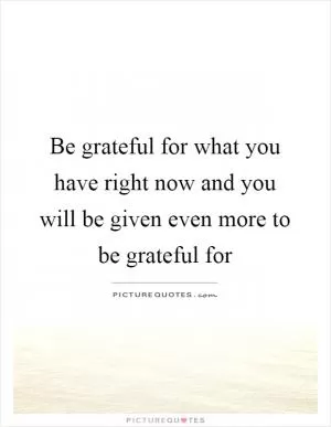 Be grateful for what you have right now and you will be given even more to be grateful for Picture Quote #1