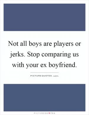 Not all boys are players or jerks. Stop comparing us with your ex boyfriend Picture Quote #1