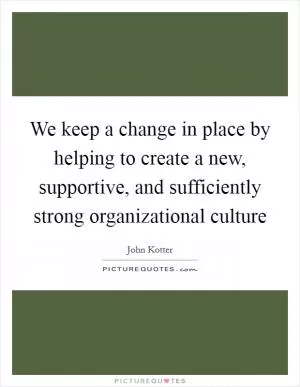 We keep a change in place by helping to create a new, supportive, and sufficiently strong organizational culture Picture Quote #1