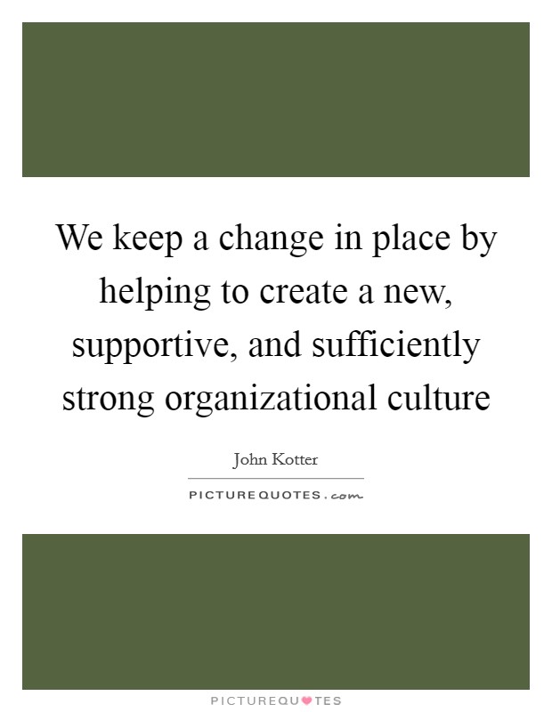 We keep a change in place by helping to create a new, supportive, and sufficiently strong organizational culture Picture Quote #1