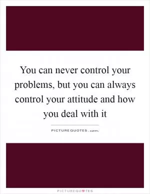 You can never control your problems, but you can always control your attitude and how you deal with it Picture Quote #1