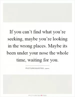 If you can’t find what you’re seeking, maybe you’re looking in the wrong places. Maybe its been under your nose the whole time, waiting for you Picture Quote #1