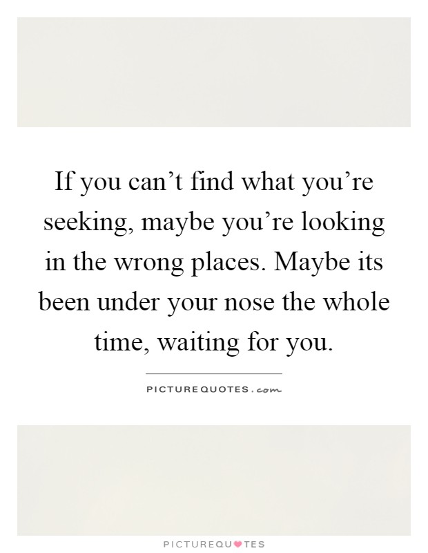 If you can't find what you're seeking, maybe you're looking in the wrong places. Maybe its been under your nose the whole time, waiting for you Picture Quote #1