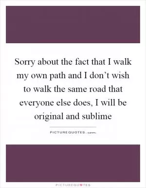 Sorry about the fact that I walk my own path and I don’t wish to walk the same road that everyone else does, I will be original and sublime Picture Quote #1