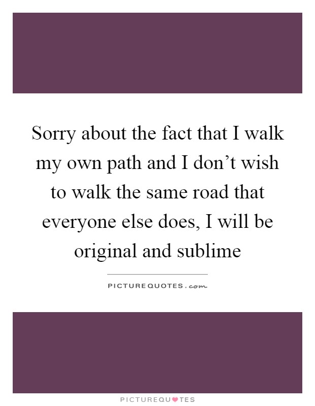 Sorry about the fact that I walk my own path and I don't wish to walk the same road that everyone else does, I will be original and sublime Picture Quote #1