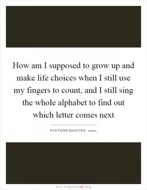 How am I supposed to grow up and make life choices when I still use my fingers to count, and I still sing the whole alphabet to find out which letter comes next Picture Quote #1
