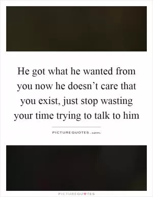 He got what he wanted from you now he doesn’t care that you exist, just stop wasting your time trying to talk to him Picture Quote #1
