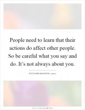 People need to learn that their actions do affect other people. So be careful what you say and do. It’s not always about you Picture Quote #1