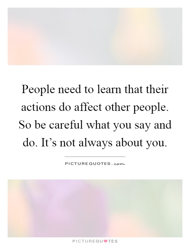 People need to learn that their actions do affect other people. So be careful what you say and do. It's not always about you Picture Quote #1