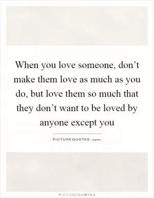 When you love someone, don’t make them love as much as you do, but love them so much that they don’t want to be loved by anyone except you Picture Quote #1