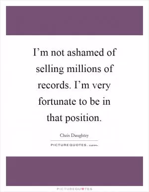 I’m not ashamed of selling millions of records. I’m very fortunate to be in that position Picture Quote #1