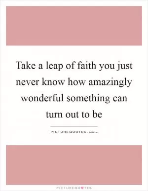 Take a leap of faith you just never know how amazingly wonderful something can turn out to be Picture Quote #1