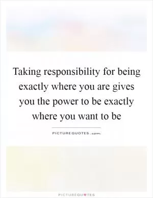 Taking responsibility for being exactly where you are gives you the power to be exactly where you want to be Picture Quote #1