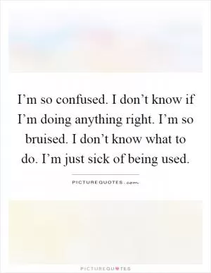 I’m so confused. I don’t know if I’m doing anything right. I’m so bruised. I don’t know what to do. I’m just sick of being used Picture Quote #1