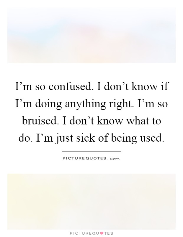 I'm so confused. I don't know if I'm doing anything right. I'm so bruised. I don't know what to do. I'm just sick of being used Picture Quote #1