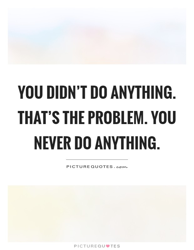 You didn't do anything. That's the problem. You never do anything ...