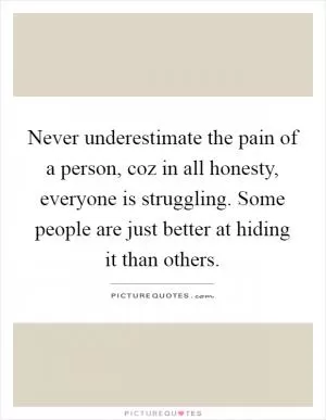 Never underestimate the pain of a person, coz in all honesty, everyone is struggling. Some people are just better at hiding it than others Picture Quote #1