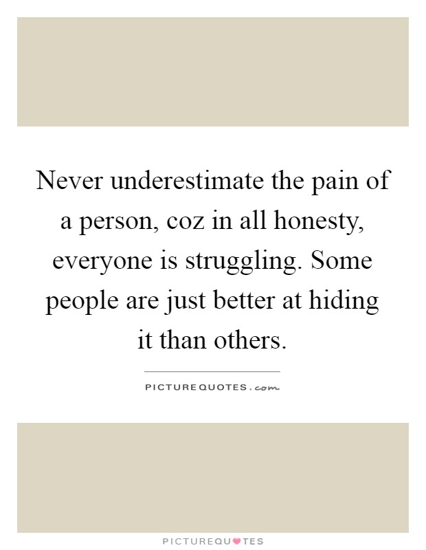 Never underestimate the pain of a person, coz in all honesty, everyone is struggling. Some people are just better at hiding it than others Picture Quote #1