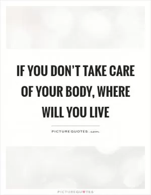 If you don’t take care of your body, where will you live Picture Quote #1