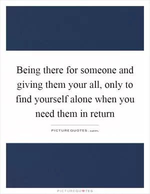 Being there for someone and giving them your all, only to find yourself alone when you need them in return Picture Quote #1