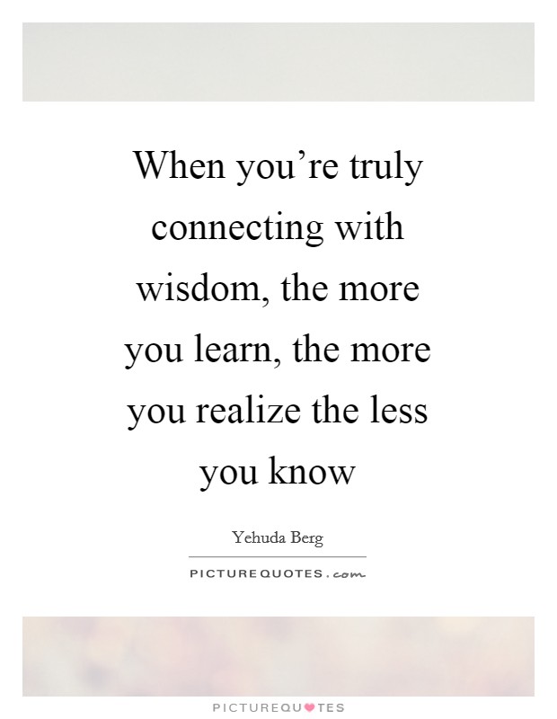 When you're truly connecting with wisdom, the more you learn, the more you realize the less you know Picture Quote #1