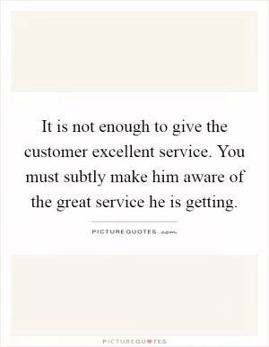 It is not enough to give the customer excellent service. You must subtly make him aware of the great service he is getting Picture Quote #1