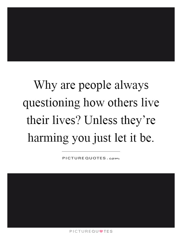 Why are people always questioning how others live their lives? Unless they're harming you just let it be Picture Quote #1
