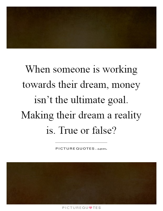When someone is working towards their dream, money isn't the ultimate goal. Making their dream a reality is. True or false? Picture Quote #1