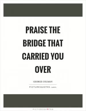 Praise the bridge that carried you over Picture Quote #1