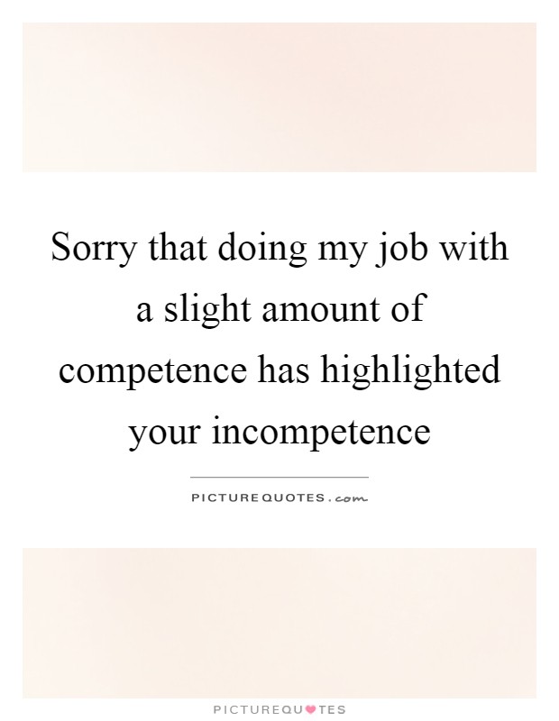 Sorry that doing my job with a slight amount of competence has highlighted your incompetence Picture Quote #1