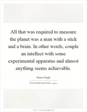 All that was required to measure the planet was a man with a stick and a brain. In other words, couple an intellect with some experimental apparatus and almost anything seems achievable Picture Quote #1