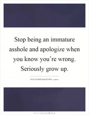 Stop being an immature asshole and apologize when you know you’re wrong. Seriously grow up Picture Quote #1