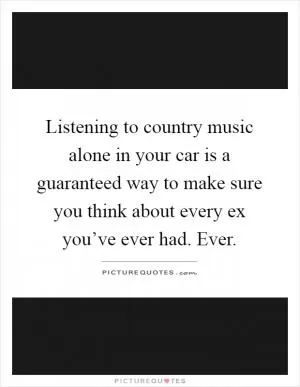 Listening to country music alone in your car is a guaranteed way to make sure you think about every ex you’ve ever had. Ever Picture Quote #1