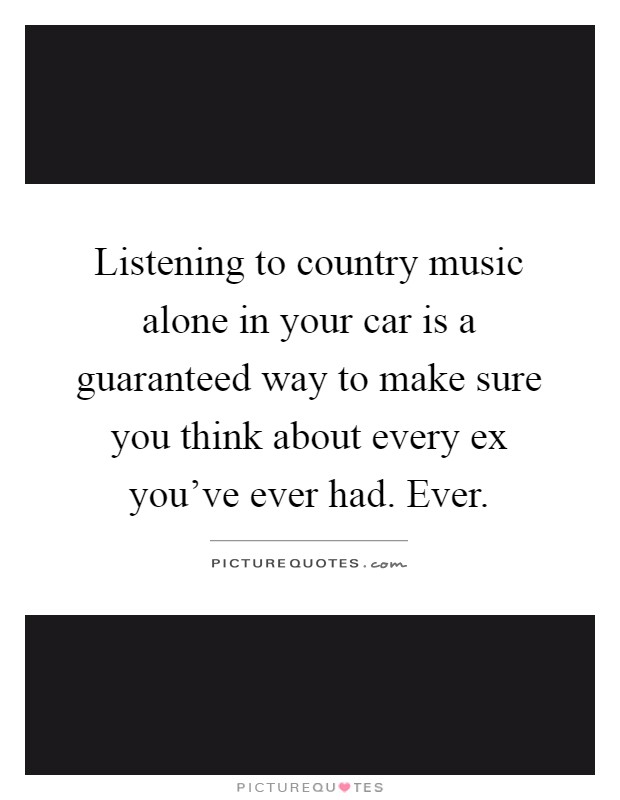 Listening to country music alone in your car is a guaranteed way to make sure you think about every ex you've ever had. Ever Picture Quote #1