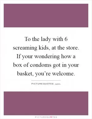 To the lady with 6 screaming kids, at the store. If your wondering how a box of condoms got in your basket, you’re welcome Picture Quote #1
