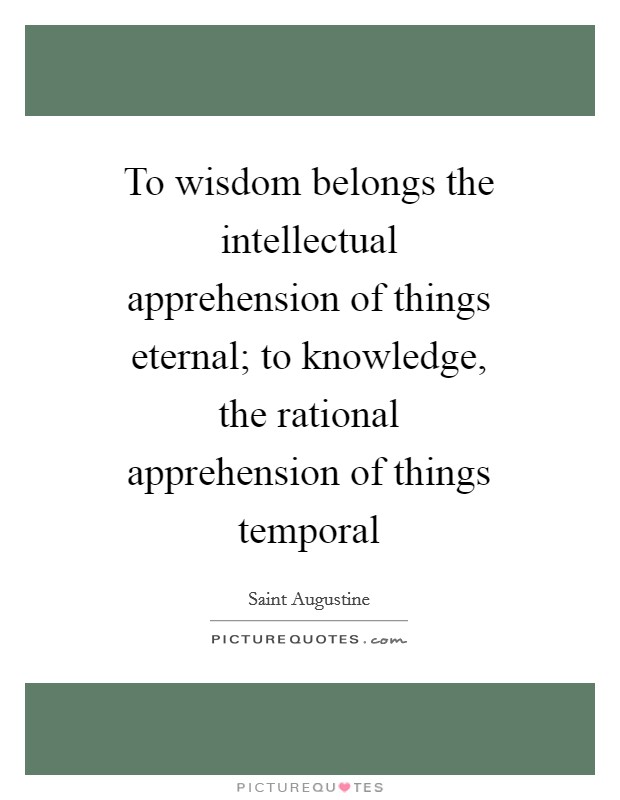 To wisdom belongs the intellectual apprehension of things eternal; to knowledge, the rational apprehension of things temporal Picture Quote #1