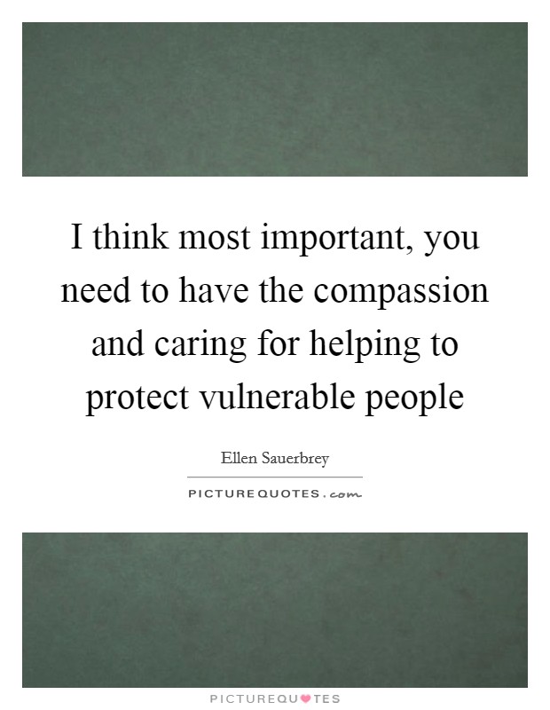 I think most important, you need to have the compassion and caring for helping to protect vulnerable people Picture Quote #1