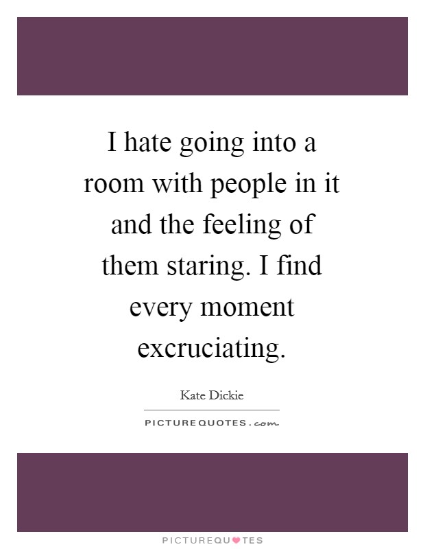 I hate going into a room with people in it and the feeling of them staring. I find every moment excruciating Picture Quote #1