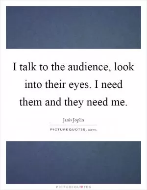 I talk to the audience, look into their eyes. I need them and they need me Picture Quote #1