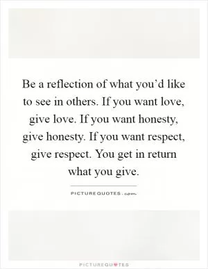 Be a reflection of what you’d like to see in others. If you want love, give love. If you want honesty, give honesty. If you want respect, give respect. You get in return what you give Picture Quote #1