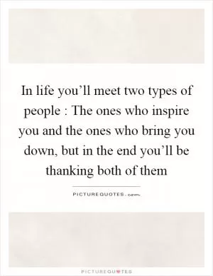 In life you’ll meet two types of people : The ones who inspire you and the ones who bring you down, but in the end you’ll be thanking both of them Picture Quote #1