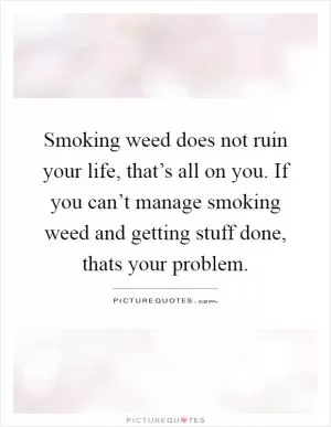 Smoking weed does not ruin your life, that’s all on you. If you can’t manage smoking weed and getting stuff done, thats your problem Picture Quote #1