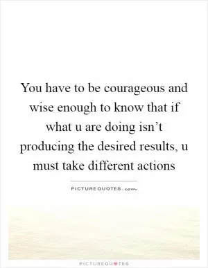 You have to be courageous and wise enough to know that if what u are doing isn’t producing the desired results, u must take different actions Picture Quote #1
